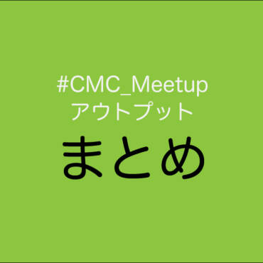 これまでの #CMC_Meetup アウトプットまとめ